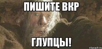 пишите вкр глупцы!