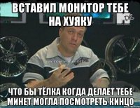 вставил монитор тебе на хуяку что бы тёлка когда делает тебе минет могла посмотреть кинцо