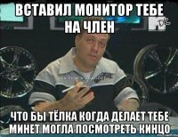 вставил монитор тебе на член что бы тёлка когда делает тебе минет могла посмотреть кинцо