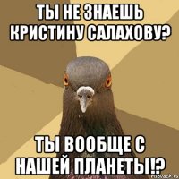 ты не знаешь кристину салахову? ты вообще с нашей планеты!?