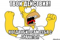 твои действия! когда убил сам себя с гранаты!