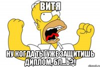 витя ну когда ты уже защитишь диплом, бл...ь?!