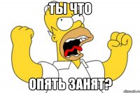 ты что опять занят?