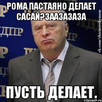 рома пастаяно делает сасай?заазазаза пусть делает.