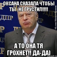 оксана сказала чтобы ты , не грустил!!! а то она тя грохнет!! да-да)