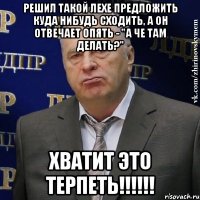 решил такой лехе предложить куда нибудь сходить, а он отвечает опять - "а че там делать?" хватит это терпеть!!!