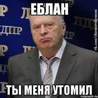 еблан ты меня утомил