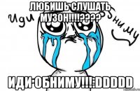 любишь слушать музон!!!??? иди обниму!!!:ddddd