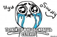  ты хейтер и не обсираешь селену?