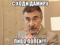 с ходи дамиру пиво попей!!!