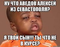 ну что аведов алексей из севастополя? я твой сын!!! ты что не в курсе?