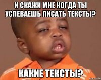 и скажи мне когда ты успеваешь писать тексты? какие тексты?