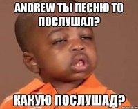 andrew ты песню то послушал? какую послушад?