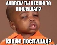 andrew ты песню то послушал? какую послушал?