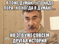 я тоже думаю, что надо пора , но когда я думаю .... но это уже совсем другая история