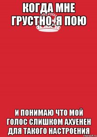 когда мне грустно, я пою и понимаю что мой голос слишком ахуенен для такого настроения