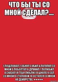 что бы ты со мной сделал?.... 1.поцеловал 2.обнял 3.убил 4.погулял со мной 5.поболтал 6.дружил 7.полюбил 8.сказал (я тебя люблю) в школе 9.сел со мной в столовой 10.остался со мной на дежурстве. ♥♥♥♥♥