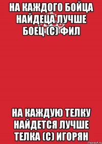 на каждого бойца найдеца лучше боец (с) фил на каждую телку найдется лучше телка (с) игорян