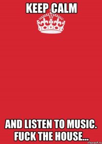 keep calm and listen to music. fuck the house...