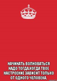  начинать волноваться надо тогда,когда твое настроение зависит только от одного человека.