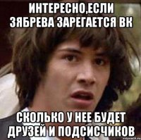 интересно,если зябрева зарегается вк сколько у нее будет друзей и подсисчиков