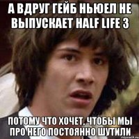 а вдруг гейб ньюел не выпускает half life 3 потому что хочет, чтобы мы про него постоянно шутили