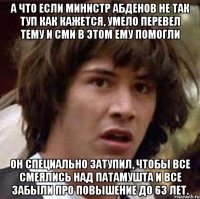 а что если министр абденов не так туп как кажется, умело перевел тему и сми в этом ему помогли он специально затупил, чтобы все смеялись над патамушта и все забыли про повышение до 63 лет.