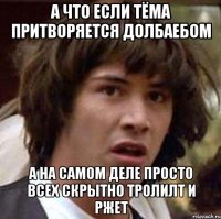 а что если тёма притворяется долбаебом а на самом деле просто всех скрытно тролилт и ржет