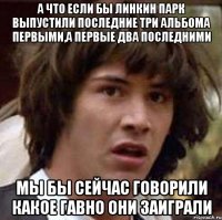 а что если бы линкин парк выпустили последние три альбома первыми,а первые два последними мы бы сейчас говорили какое гавно они заиграли