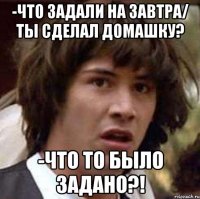 -что задали на завтра/ ты сделал домашку? -что то было задано?!