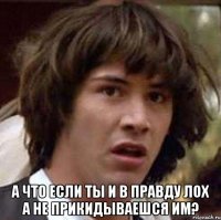  а что если ты и в правду лох а не прикидываешся им?