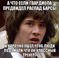 а что если гвардиола предвидел распад барсы и нарочно ушел,чтоб люди подумали,что он классный тренер?