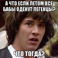 а что если летом все бабы оденут легенцы? что тогда?