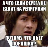 а что если серега не ездит на репитиции потому что пьет порошки?