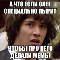 а что если олег специально пырит чтобы про него делали мемы