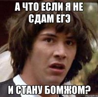 а что если я не сдам егэ и стану бомжом?