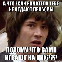 а что если родители тебе не отдают приборы потому что сами играют на них???