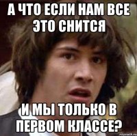 а что если нам все это снится и мы только в первом классе?