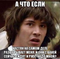 а что если настян на самом деле разыгрывает меня, и они с ваней сейчас сидят и ржут надо мной?