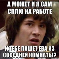 а может и я сам сплю на работе и тебе пишет ева из соседней комнаты?