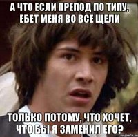 а что если препод по типу, ебет меня во все щели только потому, что хочет, что бы я заменил его?