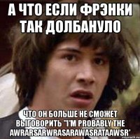 а что если фрэнки так долбануло что он больше не сможет выговорить "i'm probably the awrarsarwrasarawasrataawsr'