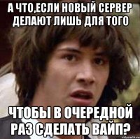 а что,если новый сервер делают лишь для того чтобы в очередной раз сделать вайп?