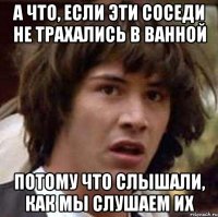 а что, если эти соседи не трахались в ванной потому что слышали, как мы слушаем их