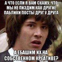 а что если я вам скажу, что мы не пиздим как другие паблики посты друг у друга а ебашим их на собственном креативе?