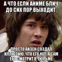 а что если аниме блич до сих пор выходит, просто айзен создал иллюзию, что его нет, а сам его смотрит в тюрьме