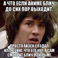 а что если аниме блич до сих пор выходит, просто айзен создал иллюзию, что его нет, а сам смотрит блич в тюрьме