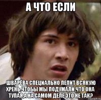 а что если шварёва специально лепит всякую хрень,чтобы мы подумали,что она тупая,а на самом деле это не так?