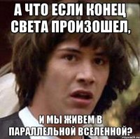 а что если конец света произошел, и мы живем в параллельной вселенной?