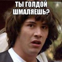 ты голдой шмаляешь? 